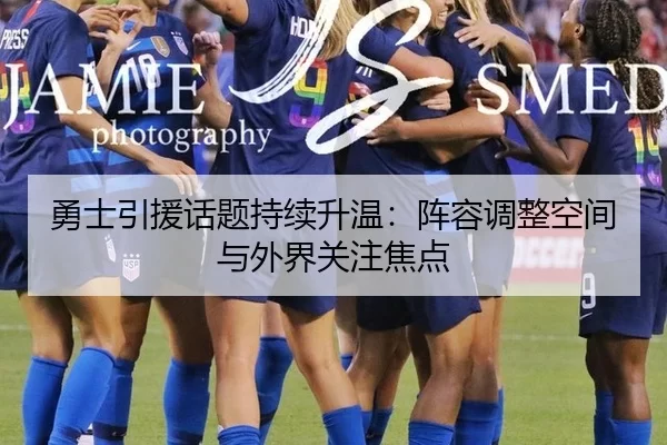 勇士引援话题持续升温：阵容调整空间与外界关注焦点